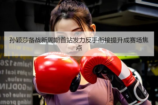 孙颖莎备战新周期首站发力反手衔接提升成赛场焦点